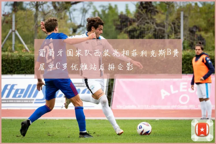 葡萄牙国家队西装亮相菲利克斯B费居中C罗优雅站后排合影