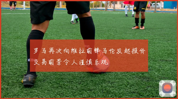 罗马再次向维拉前锋马伦发起报价交易前景令人谨慎乐观