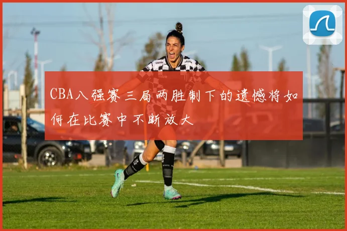 CBA八强赛三局两胜制下的遗憾将如何在比赛中不断放大