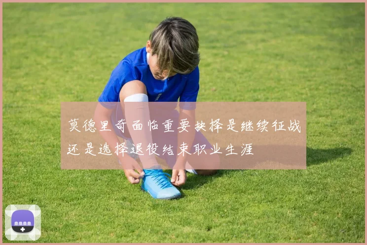 莫德里奇面临重要抉择是继续征战还是选择退役结束职业生涯
