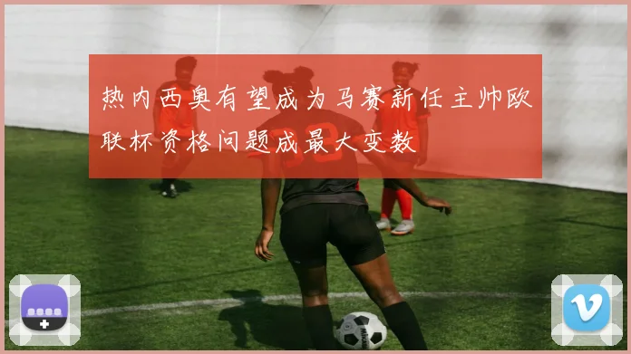 热内西奥有望成为马赛新任主帅欧联杯资格问题成最大变数