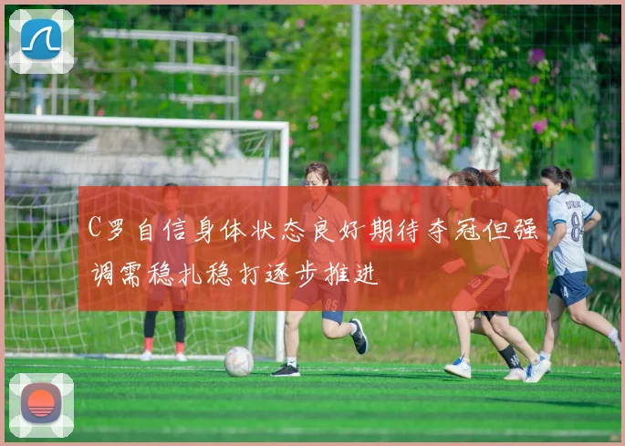C罗自信身体状态良好期待夺冠但强调需稳扎稳打逐步推进