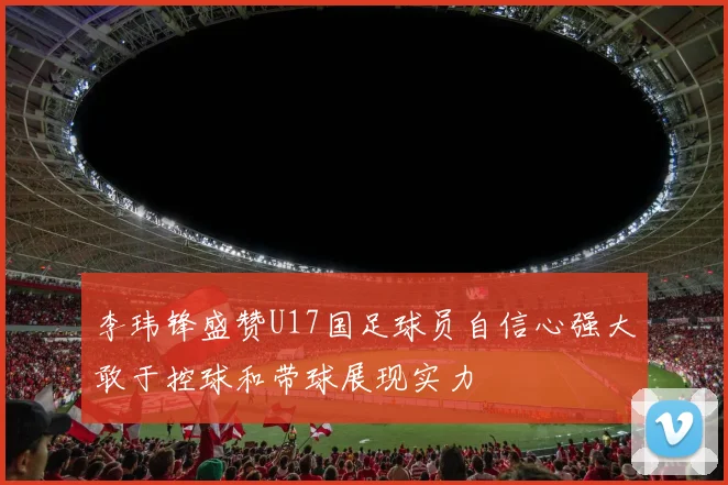 李玮锋盛赞U17国足球员自信心强大敢于控球和带球展现实力