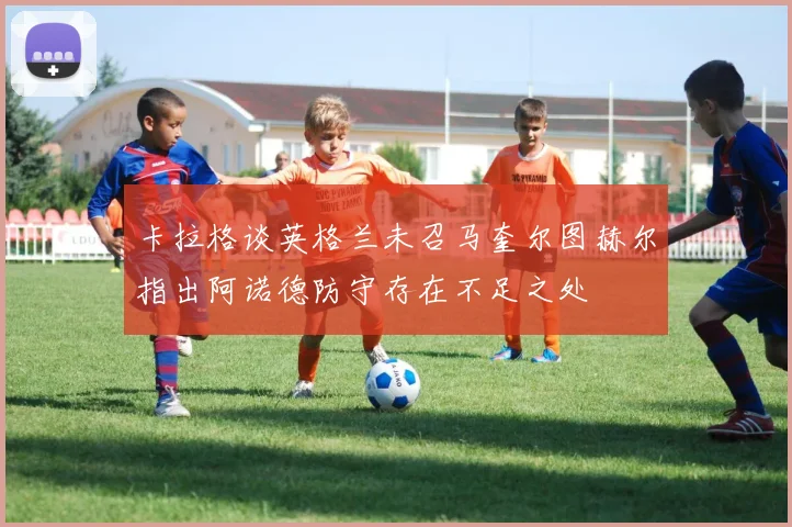 卡拉格谈英格兰未召马奎尔图赫尔指出阿诺德防守存在不足之处
