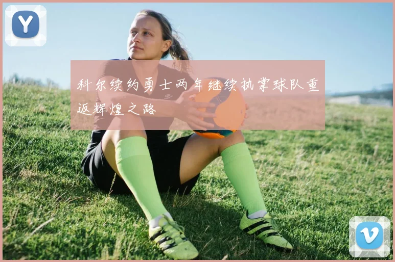 科尔续约勇士两年继续执掌球队重返辉煌之路
