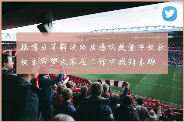 杨鸣分享解说经历感叹疲惫中收获快乐希望大家在工作中找到乐趣