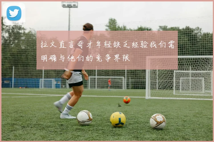 拉文直言奇才年轻缺乏经验我们需明确与他们的竞争界限