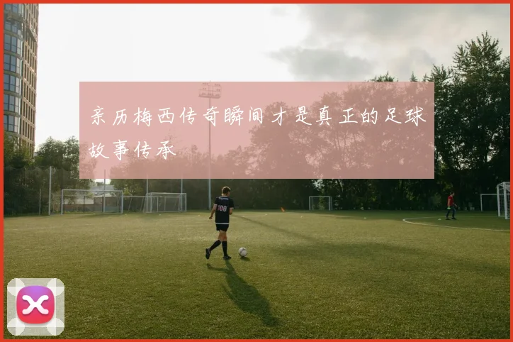 亲历梅西传奇瞬间才是真正的足球故事传承